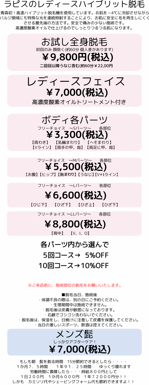 
　　　　ラピスのレディースハイブリット脱毛
　　　青森初！高速ハイブリット脱毛機を使用しています。お肌を－4℃に冷却させながら
　　　バルジ領域にも特殊な光を連続照射することにより、お肌に安全に毛を再生しにくく
　　　させる最先端の方法です。安全で痛みの少ない施術です。
　　　高濃度酸素オイルで仕上げるのでしっとりつるつる肌になります。
　　レディースお顔　　　　　しっかりアフターケア・フェイシャル付　　　　￥10,800
　　おためし全身脱毛　　　　初回　首より下　　　 【約60分】　　　 ￥8,800
　　　　　　　　　　　　2回目以降うなじ含む　【約60分】　　￥19,800
　　ボディ各パーツ
　　フリーチョイス　～Sパーツ～　　各部位　　　　　　　　　　　　￥3,240
　　　　　　【両わき】　【乳輪まわり】　【へそまわり】　【両ひざ】　
　　　　　　　　　【両ひじ】【両手の甲、指】　【両足に甲、指】
　　フリーチョイス　～Mパーツ～　　各部位　　　　　　　　　　　　￥5,400
　　　　【お腹】　【ヒップ】　【胸、デコルテ】　【うなじ】　【Vライン】
　　フリーチョイス　～Lパーツ～　　各部位　　　　　　　　　　　　￥8,640　　　　
　　　　　　　【ひじ下】　【ひざ下】　【ひざ上】　【ひざ下】
　　　　　　　　【背中（上）】　【背中（下）】　【V、I、O】
　　　各パーツ内から選んで
　　　6回または述べ6ヶ所　　　5％OFF
　　　10回または述べ10ヶ所　10％OFF　　　お得！！！強調！
※ご来店前に、施術部位の剃毛をお願いいたします。
■脱毛当日、施術後
・体調不良の際は、別の日にご予約ください。
・生理期間中は施術できません。
・脱毛後は皮膚が敏感になっております。
・石鹸でゴシゴシ洗わないでください。
・脱毛後は、保湿をし、日焼けに注意して皮膚を保護してください。
・当日の激しいスポーツ、飲酒は控えてください。 
				